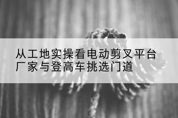 临沂电动剪叉升降平台厂家-从工地实操看电动剪叉平台厂家与登高车挑选门道